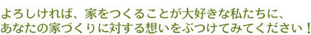 よろしければ、家をつくることが大好きな私たちに、あなたの家づくりに対する想いをぶつけてみてください！
